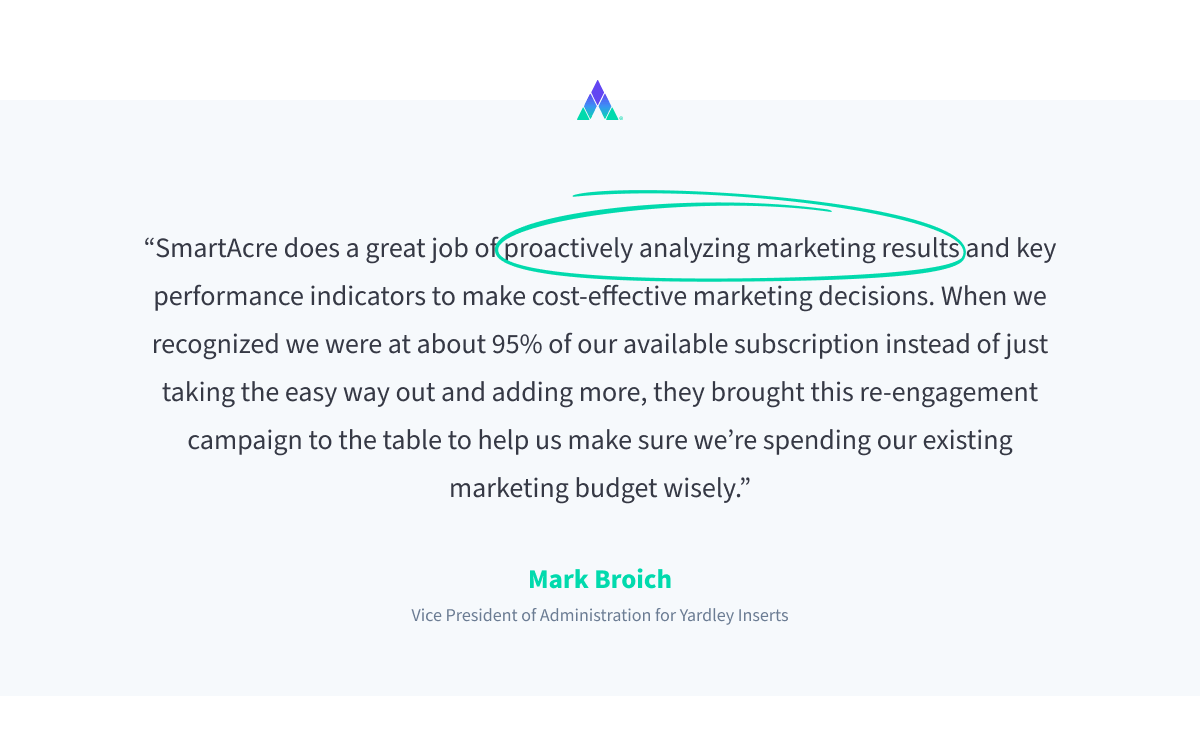 Quote by Mark Broich, Vice President of Administration for Yardley. “SmartAcre does a great job of proactively analyzing marketing results and key performance indicators to make cost-effective marketing decisions. When we recognized we were at about 95% of our available subscription instead of just taking the easy way out and adding more, they brought this re-engagement campaign to the table to help us make sure we’re spending our existing marketing budget wisely.”
